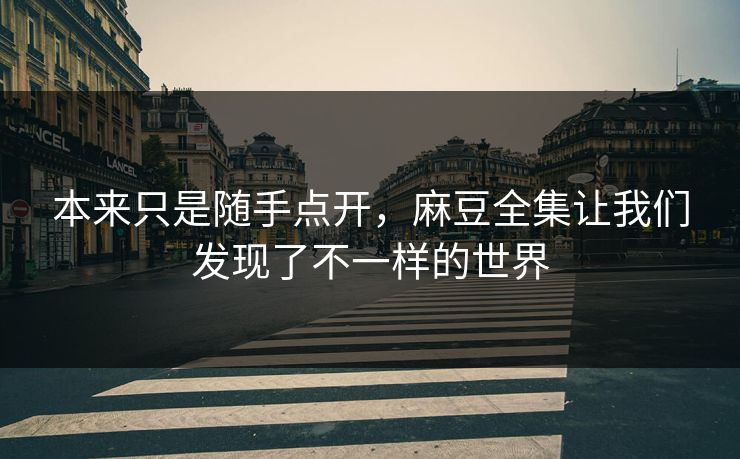 本来只是随手点开，麻豆全集让我们发现了不一样的世界  第1张