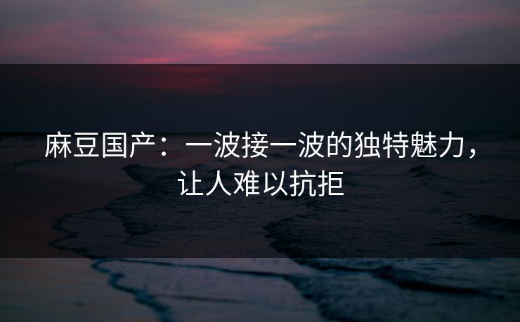 麻豆国产:一波接一波的独特魅力,让人难以抗拒 第1张 麻豆国产:一波接一波的独特魅力,让人难以抗拒 第1张