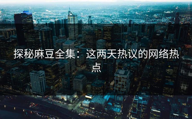 探秘麻豆全集：这两天热议的网络热点  第1张