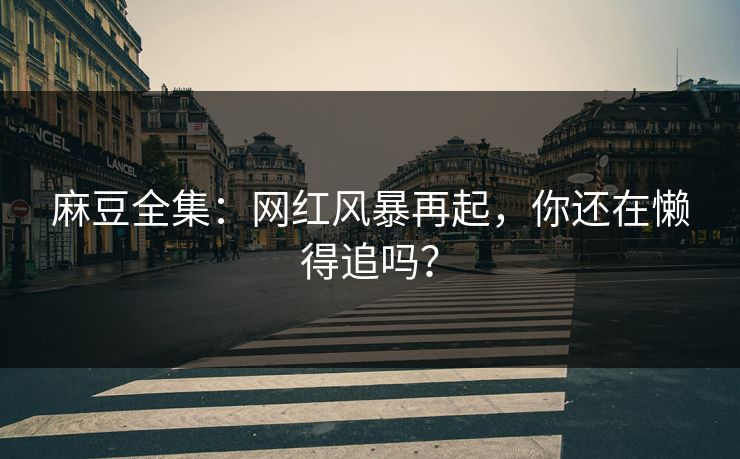 麻豆全集:网红风暴再起,你还在懒得追吗? 第1张 麻豆全集:网红风暴再起,你还在懒得追吗? 第1张