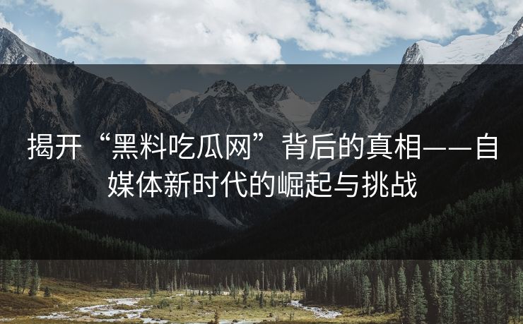 揭开“黑料吃瓜网”背后的真相——自媒体新时代的崛起与挑战  第1张