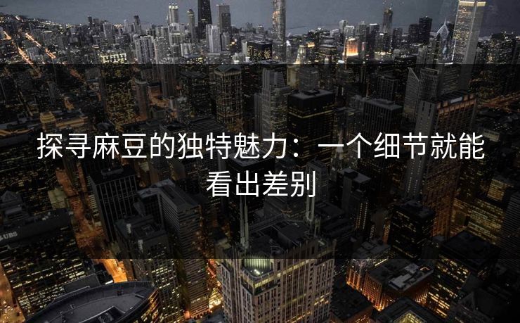 探寻麻豆的独特魅力:一个细节就能看出差别 第1张 探寻麻豆的独特魅力:一个细节就能看出差别 第1张