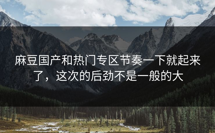 麻豆国产和热门专区节奏一下就起来了，这次的后劲不是一般的大  第1张