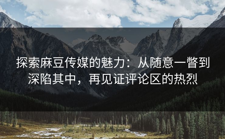 探索麻豆传媒的魅力:从随意一瞥到深陷其中,再见证评论区的热烈 第1张 探索麻豆传媒的魅力:从随意一瞥到深陷其中,再见证评论区的热烈 第1张