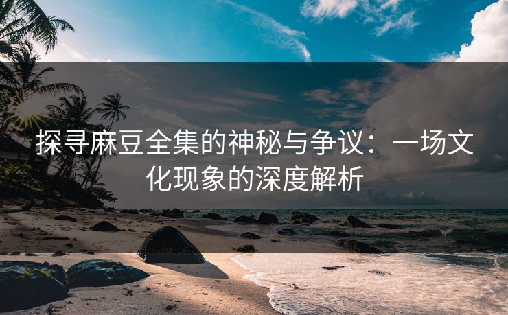 探寻麻豆全集的神秘与争议：一场文化现象的深度解析  第1张