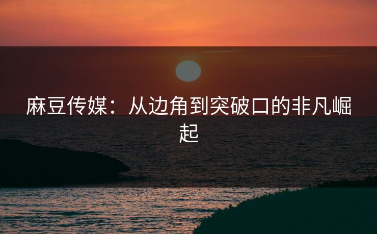麻豆传媒：从边角到突破口的非凡崛起  第1张