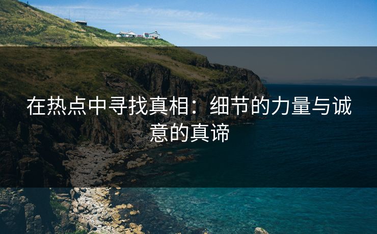 在热点中寻找真相:细节的力量与诚意的真谛 第1张 在热点中寻找真相:细节的力量与诚意的真谛 第1张
