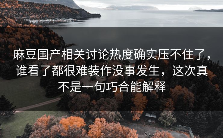 麻豆国产相关讨论热度确实压不住了，谁看了都很难装作没事发生，这次真不是一句巧合能解释  第1张