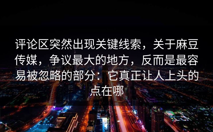 评论区突然出现关键线索,关于麻豆传媒,争议最大的地方,反而是最容易被忽略的部分:它真正让人上头的点在哪 第1张 评论区突然出现关键线索,关于麻豆传媒,争议最大的地方,反而是最容易被忽略的部分:它真正让人上头的点在哪 第1张
