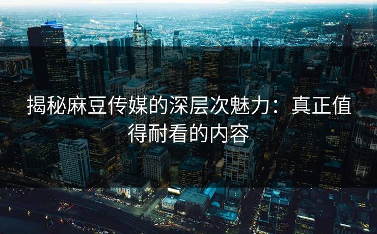 揭秘麻豆传媒的深层次魅力：真正值得耐看的内容  第1张