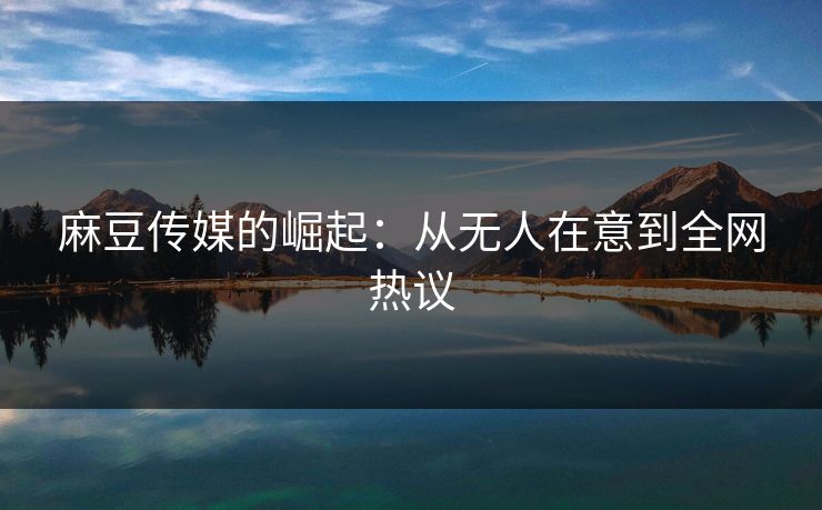 麻豆传媒的崛起：从无人在意到全网热议  第1张