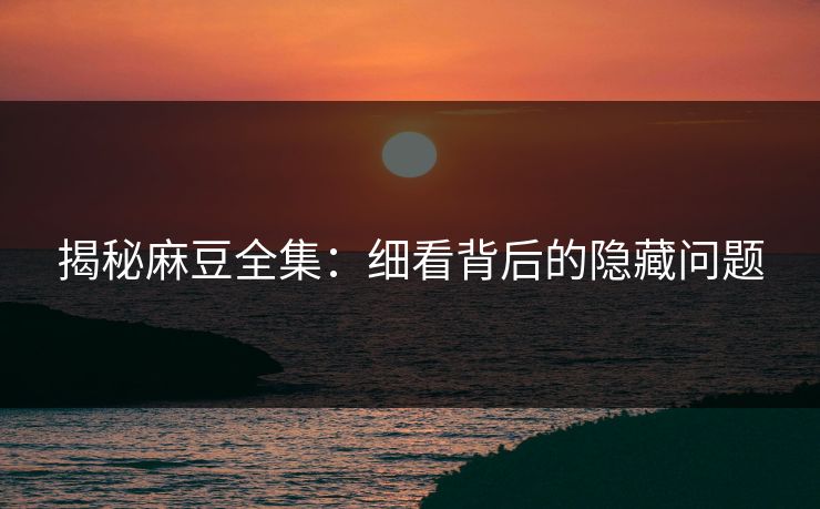揭秘麻豆全集：细看背后的隐藏问题  第1张