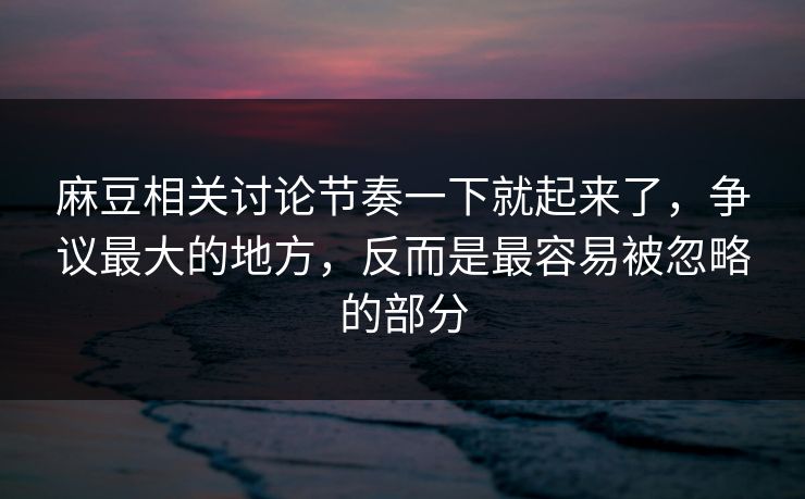 麻豆相关讨论节奏一下就起来了，争议最大的地方，反而是最容易被忽略的部分  第1张