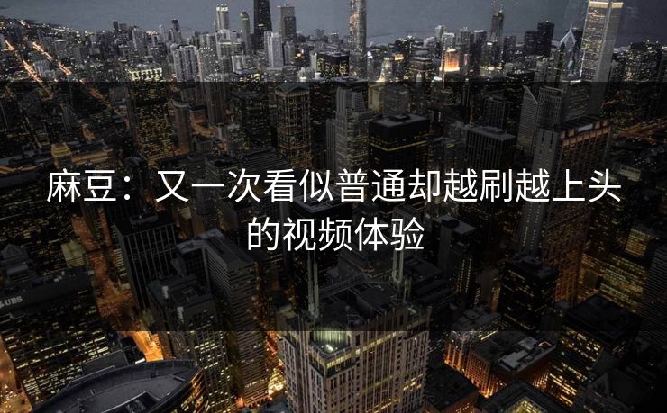麻豆：又一次看似普通却越刷越上头的视频体验  第1张