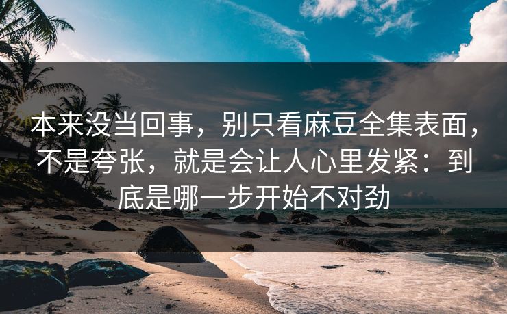 本来没当回事，别只看麻豆全集表面，不是夸张，就是会让人心里发紧：到底是哪一步开始不对劲  第1张